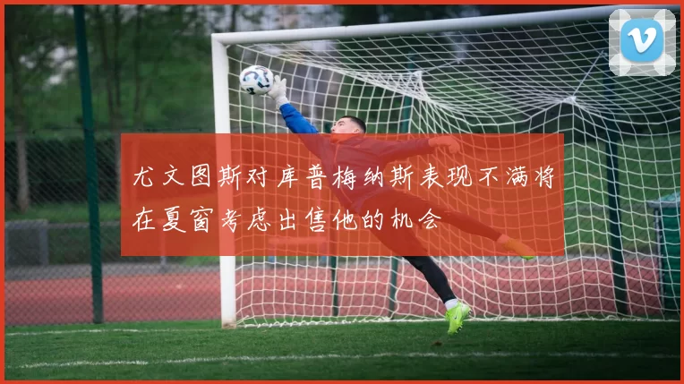 尤文图斯对库普梅纳斯表现不满将在夏窗考虑出售他的机会
