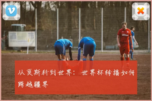 从莫斯科到世界:世界杯转播如何跨越疆界