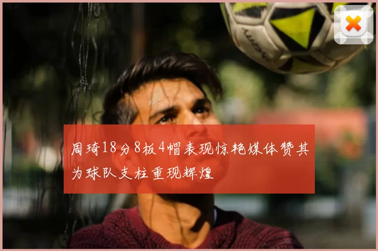 周琦18分8板4帽表现惊艳媒体赞其为球队支柱重现辉煌