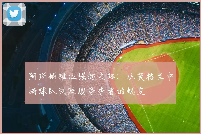 阿斯顿维拉崛起之路:从英格兰中游球队到欧战争夺者的蜕变