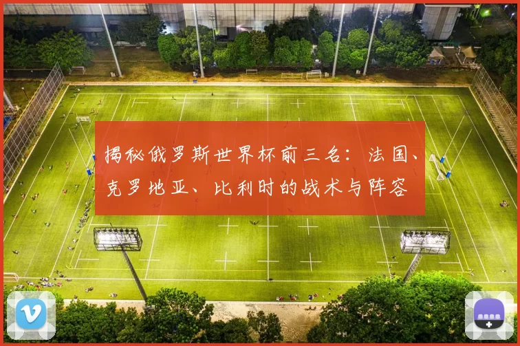 揭秘俄罗斯世界杯前三名:法国、克罗地亚、比利时的战术与阵容