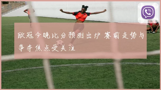 欧冠今晚比分预测出炉 赛前走势与争夺焦点受关注