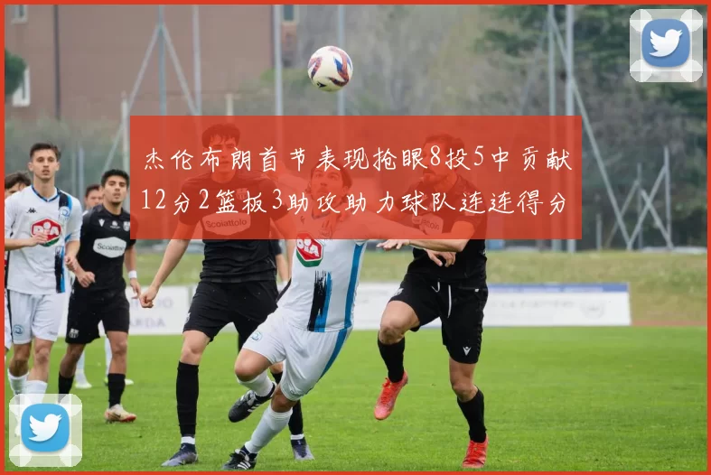杰伦布朗首节表现抢眼8投5中贡献12分2篮板3助攻助力球队连连得分