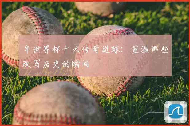 年世界杯十大传奇进球：重温那些改写历史的瞬间