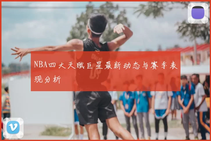 NBA四大天赋巨星最新动态与赛季表现分析