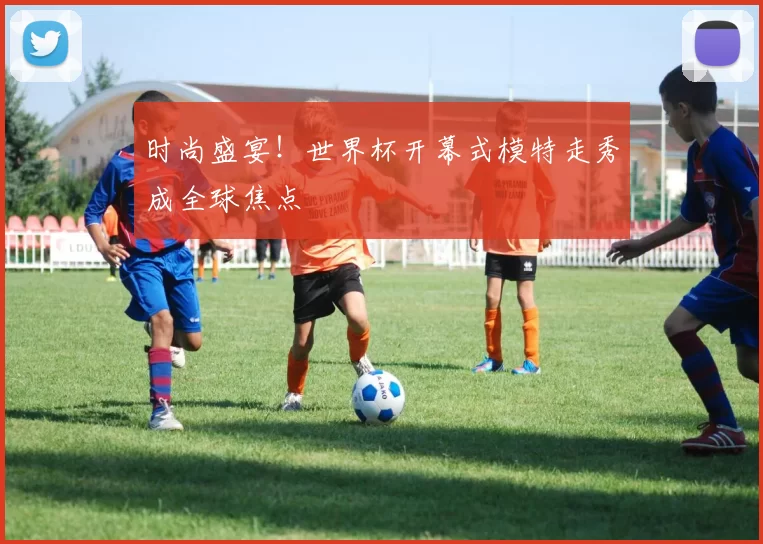 时尚盛宴!世界杯开幕式模特走秀成全球焦点