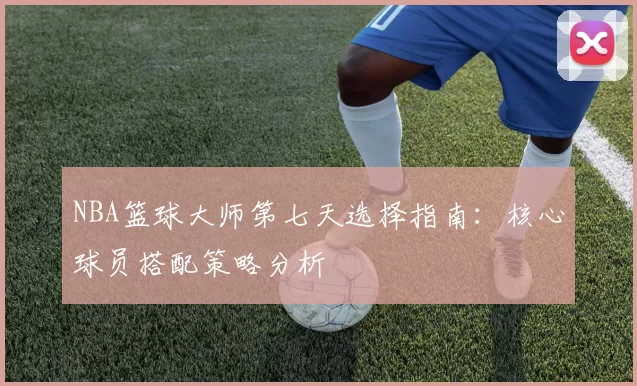 NBA篮球大师第七天选择指南：核心球员搭配策略分析