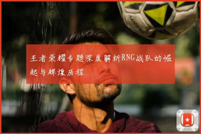 王者荣耀专题深度解析RNG战队的崛起与辉煌历程