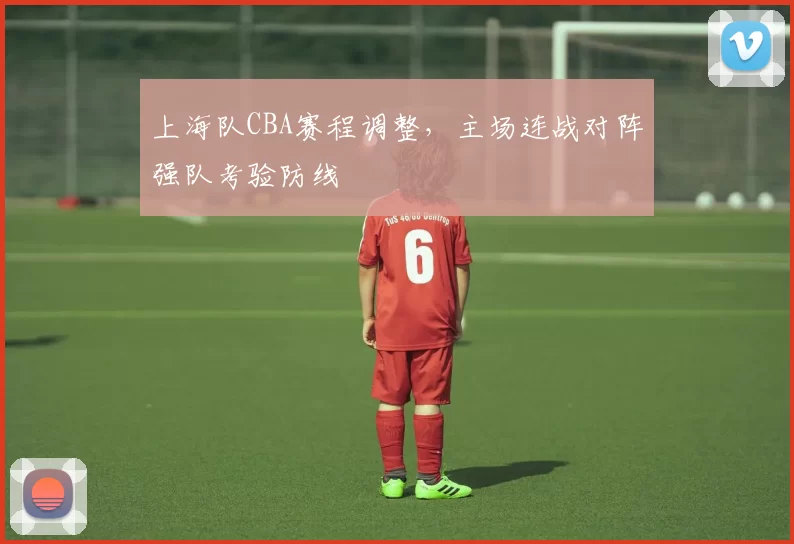 上海队CBA赛程调整,主场连战对阵强队考验防线