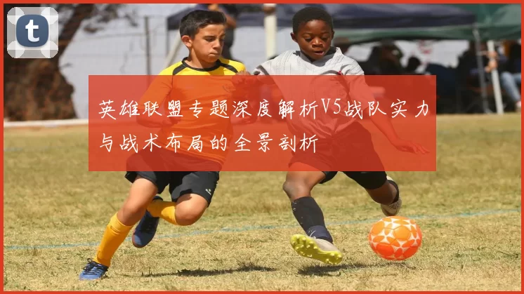 英雄联盟专题深度解析V5战队实力与战术布局的全景剖析