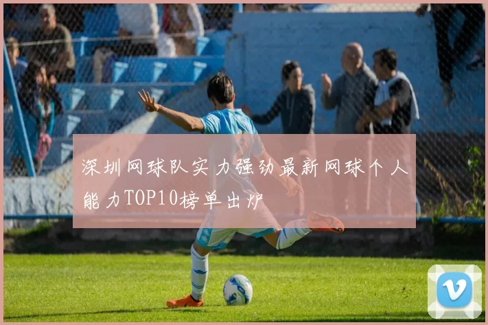 深圳网球队实力强劲最新网球个人能力TOP10榜单出炉