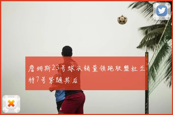 詹姆斯23号球衣销量领跑联盟杜兰特7号紧随其后