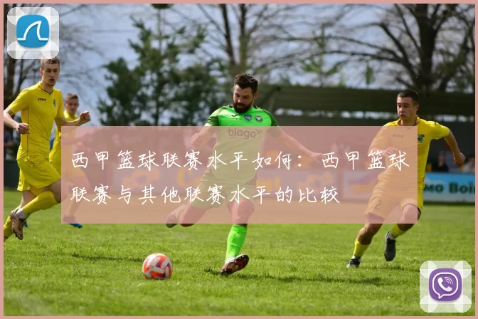 西甲篮球联赛水平如何:西甲篮球联赛与其他联赛水平的比较