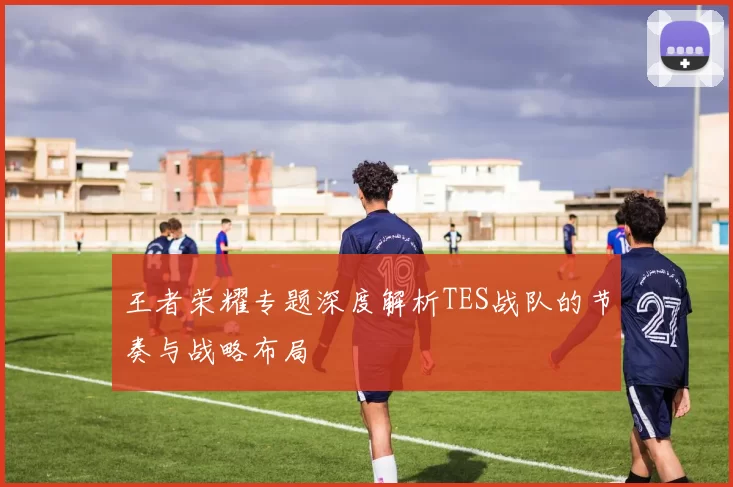 王者荣耀专题深度解析TES战队的节奏与战略布局