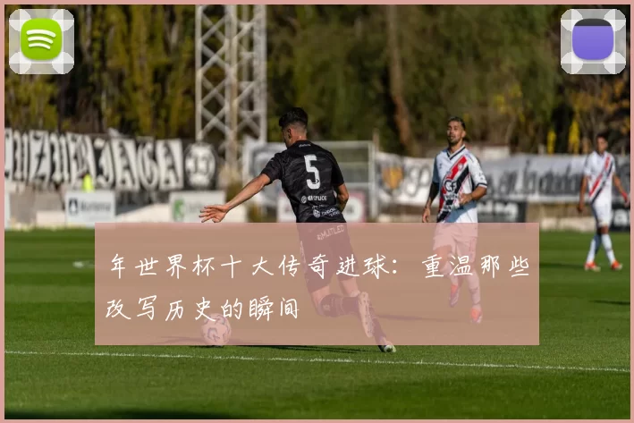 年世界杯十大传奇进球：重温那些改写历史的瞬间