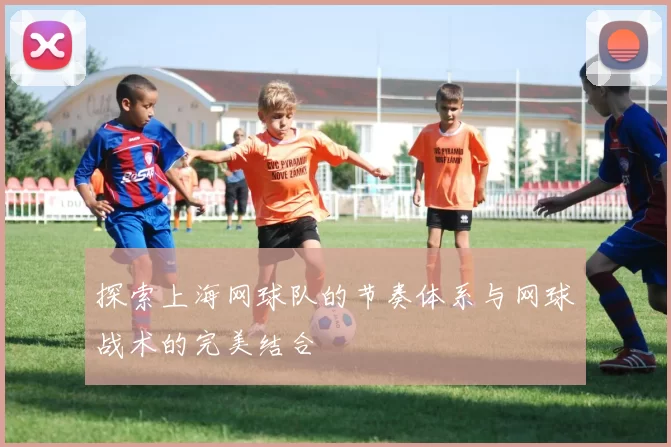 探索上海网球队的节奏体系与网球战术的完美结合