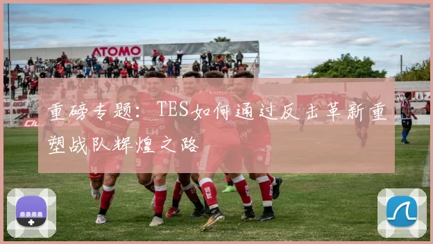 重磅专题：TES如何通过反击革新重塑战队辉煌之路