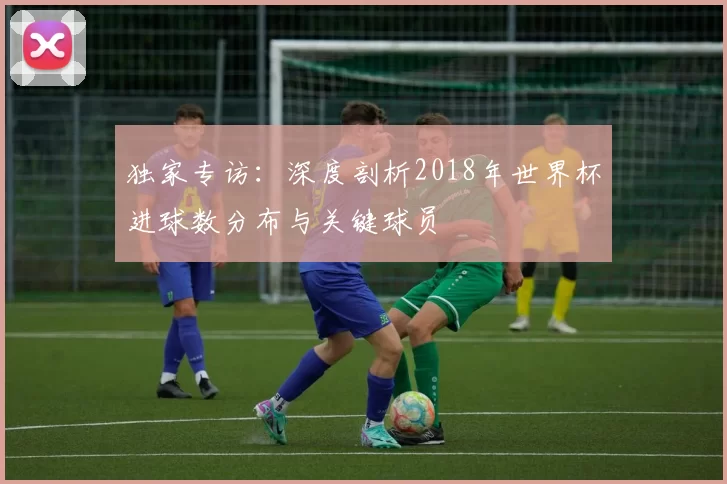 独家专访:深度剖析2018年世界杯进球数分布与关键球员