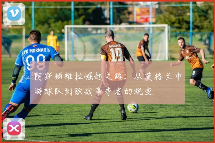 阿斯顿维拉崛起之路:从英格兰中游球队到欧战争夺者的蜕变