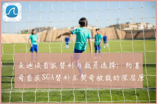 麦迪谈首发替补与裁员选择：约基奇首发SGA替补东契奇被裁的深层原因分析