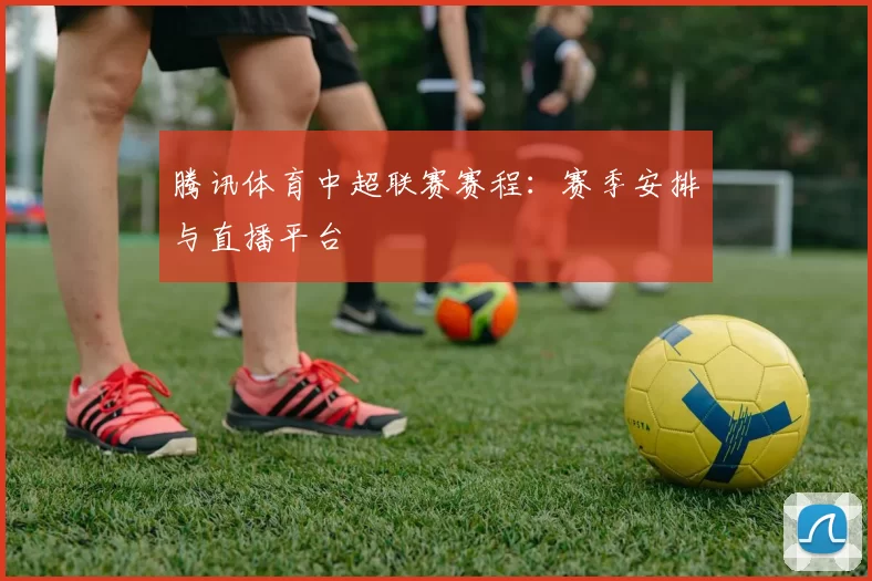 腾讯体育中超联赛赛程:赛季安排与直播平台