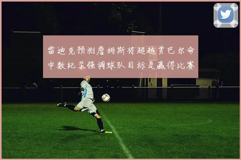 雷迪克预测詹姆斯将超越贾巴尔命中数纪录强调球队目标是赢得比赛