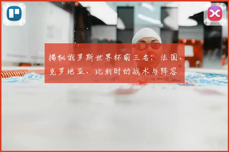 揭秘俄罗斯世界杯前三名:法国、克罗地亚、比利时的战术与阵容