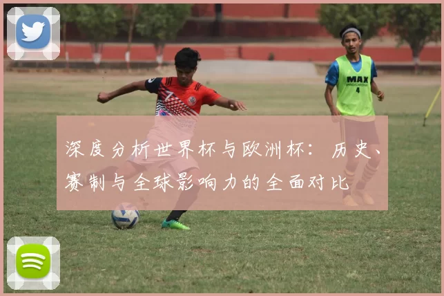 深度分析世界杯与欧洲杯:历史、赛制与全球影响力的全面对比