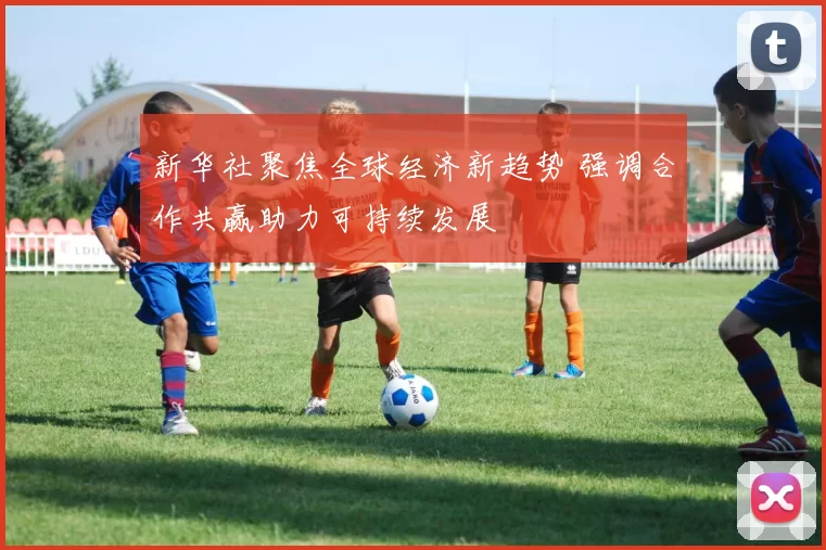 新华社聚焦全球经济新趋势 强调合作共赢助力可持续发展