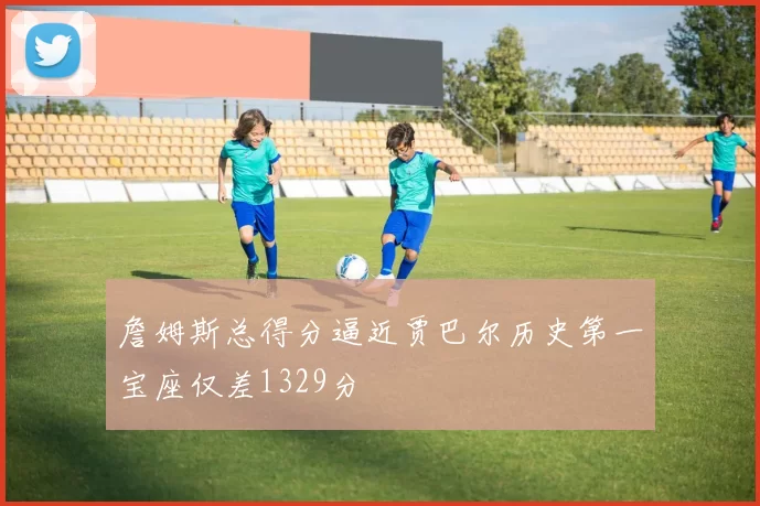 詹姆斯总得分逼近贾巴尔历史第一宝座仅差1329分