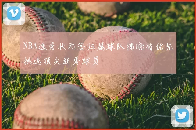 NBA选秀状元签归属球队揭晓将优先挑选顶尖新秀球员