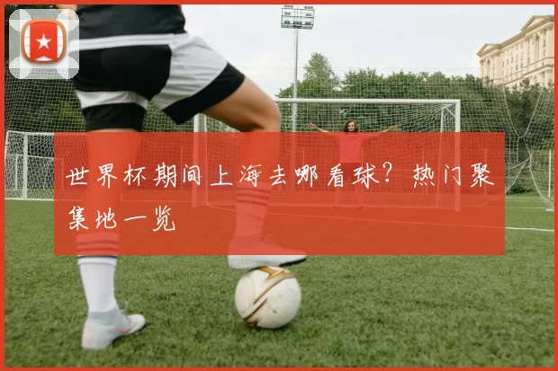 世界杯期间上海去哪看球?热门聚集地一览