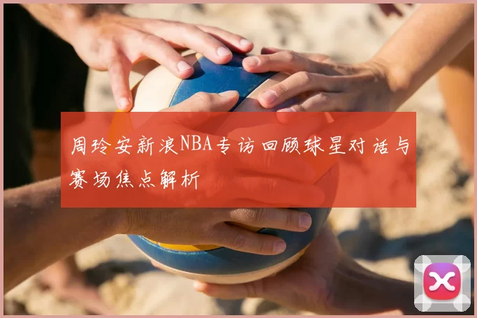 周玲安新浪NBA专访回顾球星对话与赛场焦点解析