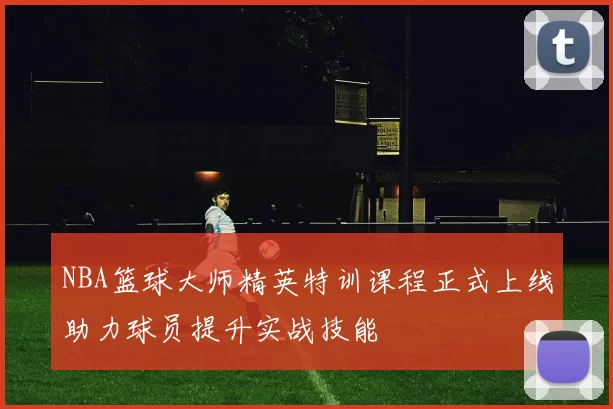 NBA篮球大师精英特训课程正式上线助力球员提升实战技能
