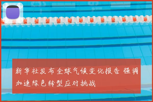 新华社发布全球气候变化报告 强调加速绿色转型应对挑战