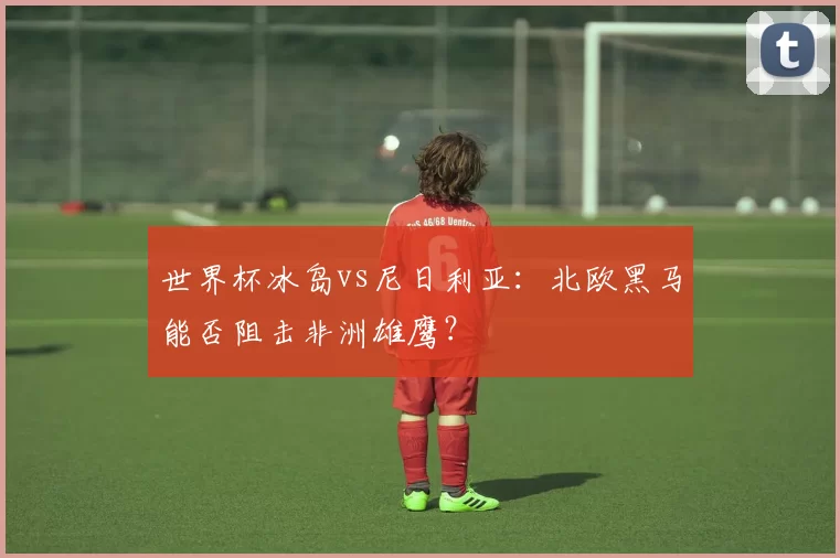 世界杯冰岛vs尼日利亚：北欧黑马能否阻击非洲雄鹰？