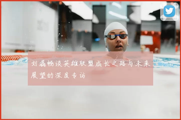 刘磊畅谈英雄联盟成长之路与未来展望的深度专访