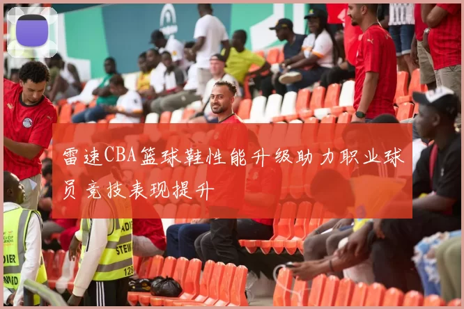 雷速CBA篮球鞋性能升级助力职业球员竞技表现提升