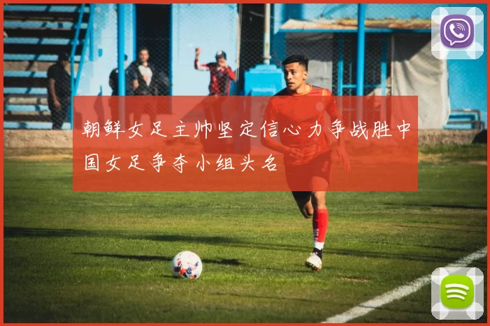 朝鲜女足主帅坚定信心力争战胜中国女足争夺小组头名