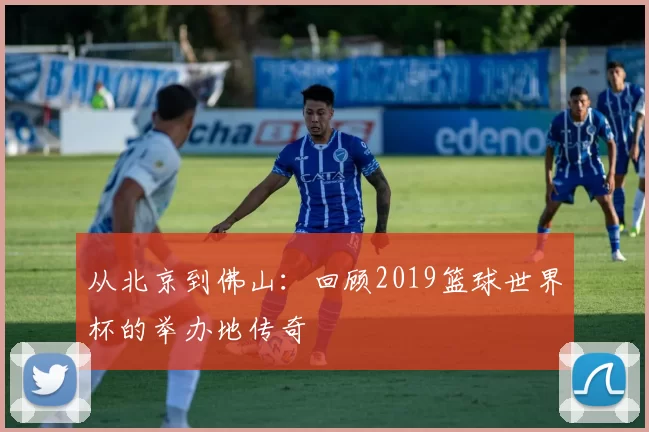 从北京到佛山：回顾2019篮球世界杯的举办地传奇