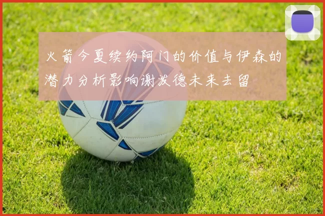 火箭今夏续约阿门的价值与伊森的潜力分析影响谢泼德未来去留
