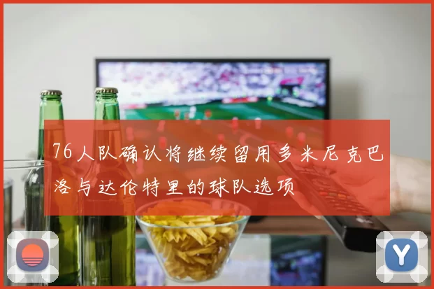 76人队确认将继续留用多米尼克巴洛与达伦特里的球队选项