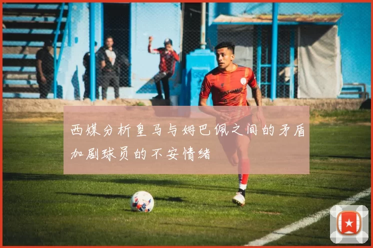 西媒分析皇马与姆巴佩之间的矛盾加剧球员的不安情绪
