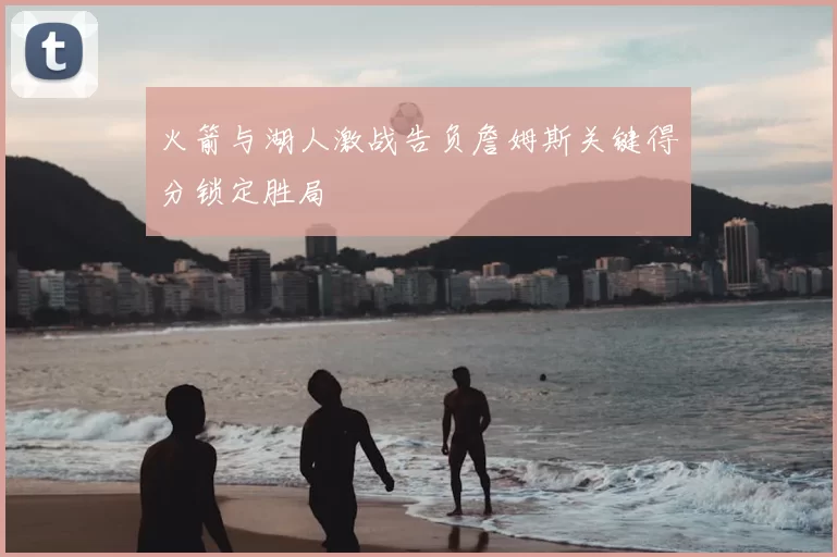 火箭与湖人激战告负詹姆斯关键得分锁定胜局