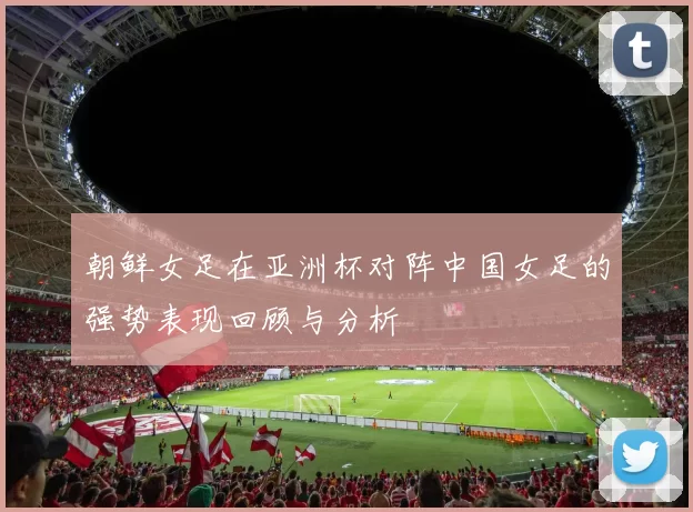 朝鲜女足在亚洲杯对阵中国女足的强势表现回顾与分析