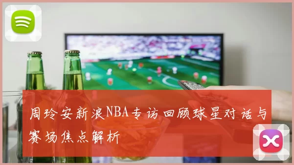 周玲安新浪NBA专访回顾球星对话与赛场焦点解析
