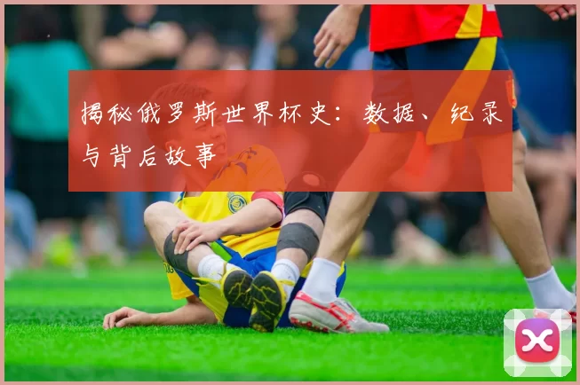 揭秘俄罗斯世界杯史:数据、纪录与背后故事