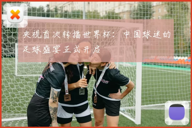 央视首次转播世界杯：中国球迷的足球盛宴正式开启
