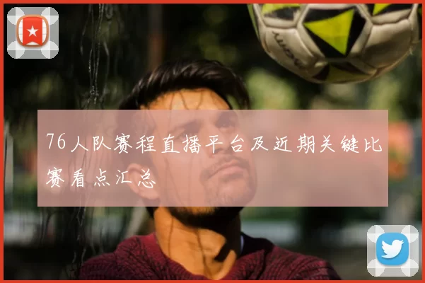 76人队赛程直播平台及近期关键比赛看点汇总
