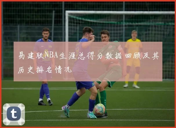 易建联NBA生涯总得分数据回顾及其历史排名情况